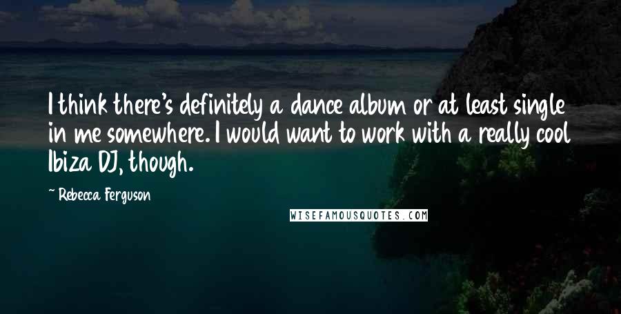 Rebecca Ferguson Quotes: I think there's definitely a dance album or at least single in me somewhere. I would want to work with a really cool Ibiza DJ, though.