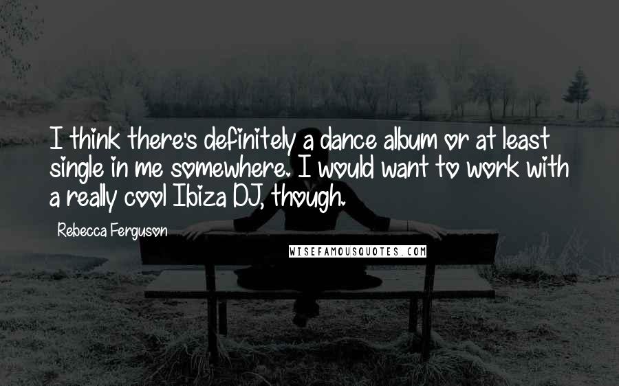 Rebecca Ferguson Quotes: I think there's definitely a dance album or at least single in me somewhere. I would want to work with a really cool Ibiza DJ, though.