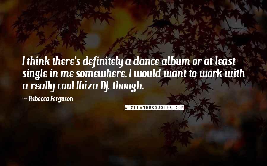 Rebecca Ferguson Quotes: I think there's definitely a dance album or at least single in me somewhere. I would want to work with a really cool Ibiza DJ, though.
