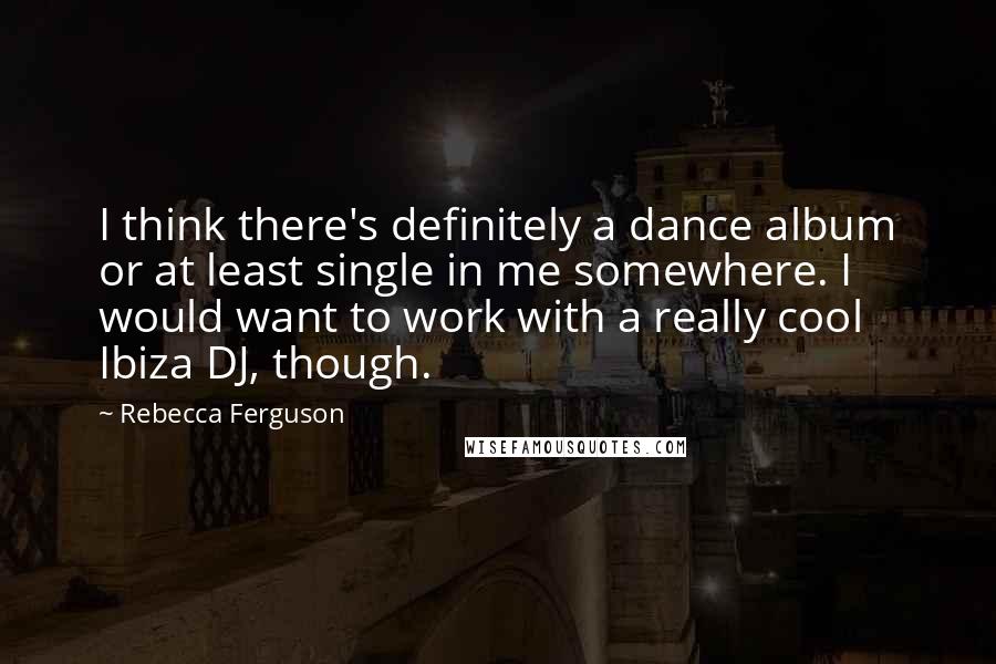 Rebecca Ferguson Quotes: I think there's definitely a dance album or at least single in me somewhere. I would want to work with a really cool Ibiza DJ, though.
