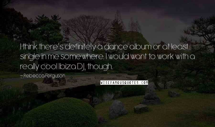 Rebecca Ferguson Quotes: I think there's definitely a dance album or at least single in me somewhere. I would want to work with a really cool Ibiza DJ, though.