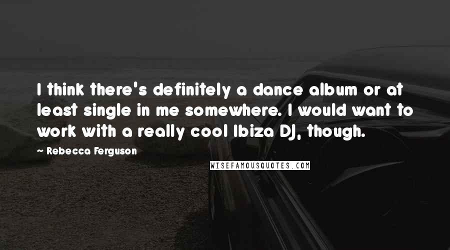 Rebecca Ferguson Quotes: I think there's definitely a dance album or at least single in me somewhere. I would want to work with a really cool Ibiza DJ, though.