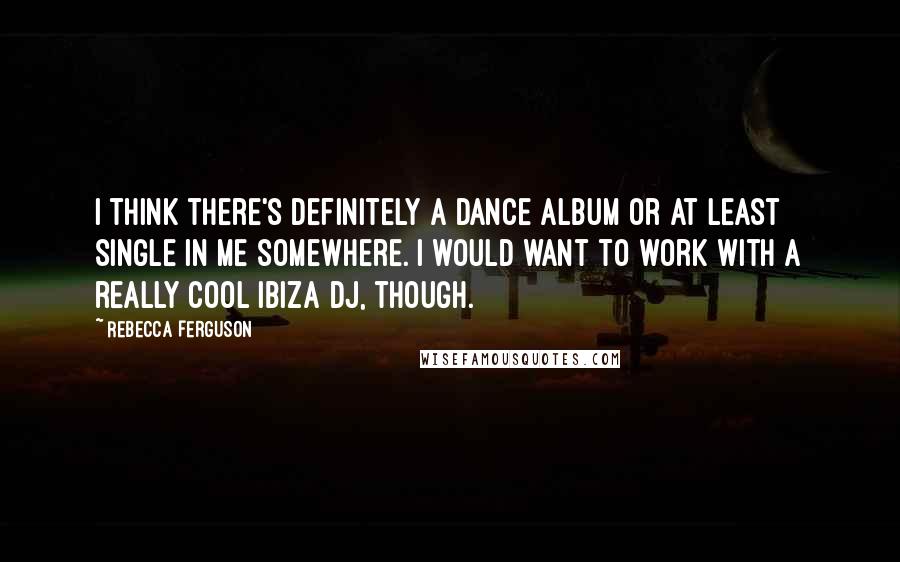 Rebecca Ferguson Quotes: I think there's definitely a dance album or at least single in me somewhere. I would want to work with a really cool Ibiza DJ, though.