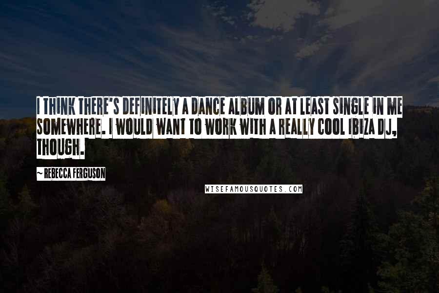 Rebecca Ferguson Quotes: I think there's definitely a dance album or at least single in me somewhere. I would want to work with a really cool Ibiza DJ, though.