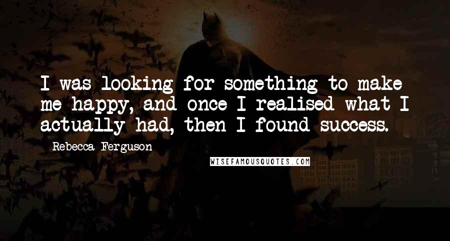 Rebecca Ferguson Quotes: I was looking for something to make me happy, and once I realised what I actually had, then I found success.