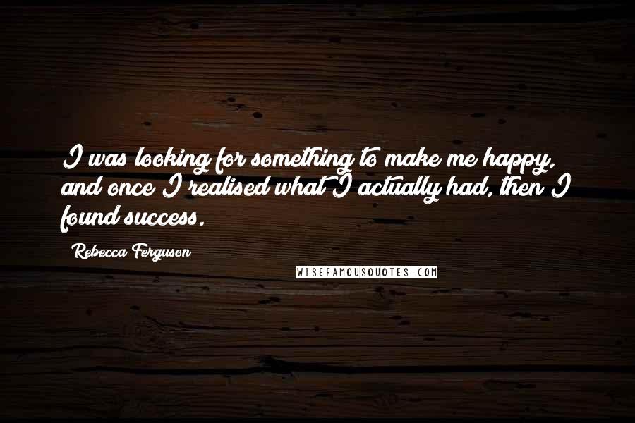 Rebecca Ferguson Quotes: I was looking for something to make me happy, and once I realised what I actually had, then I found success.