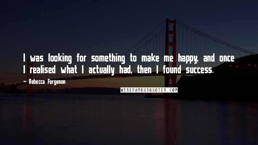 Rebecca Ferguson Quotes: I was looking for something to make me happy, and once I realised what I actually had, then I found success.