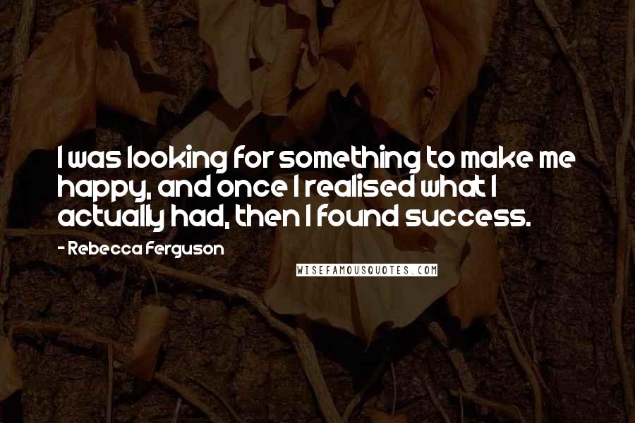 Rebecca Ferguson Quotes: I was looking for something to make me happy, and once I realised what I actually had, then I found success.