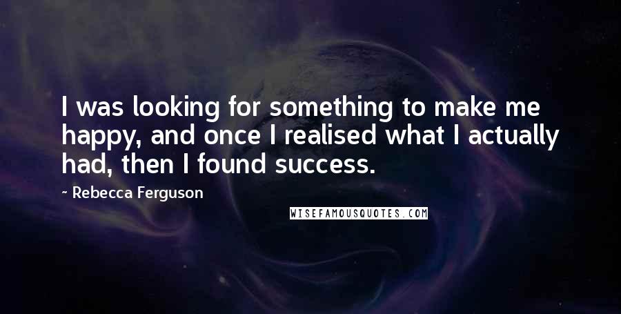 Rebecca Ferguson Quotes: I was looking for something to make me happy, and once I realised what I actually had, then I found success.