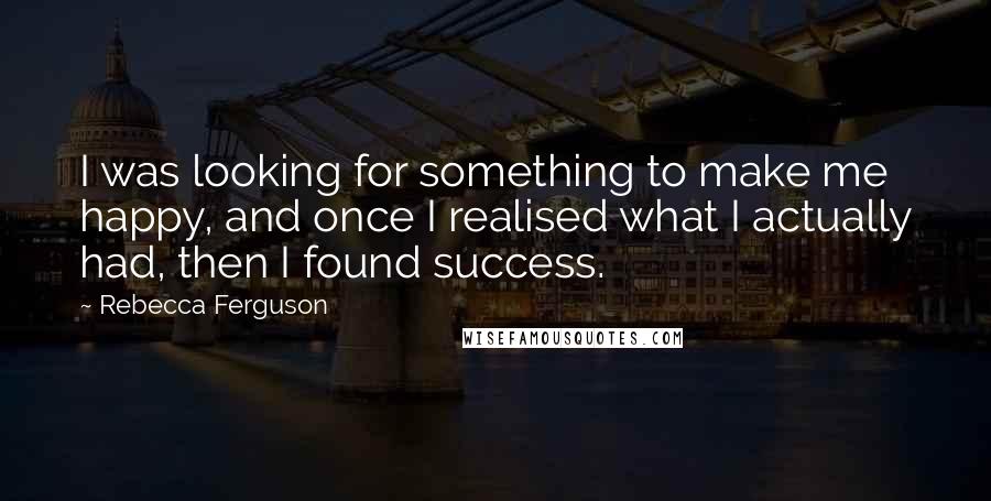 Rebecca Ferguson Quotes: I was looking for something to make me happy, and once I realised what I actually had, then I found success.