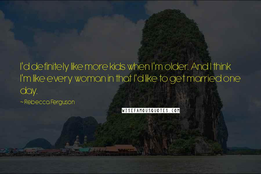 Rebecca Ferguson Quotes: I'd definitely like more kids when I'm older. And I think I'm like every woman in that I'd like to get married one day.