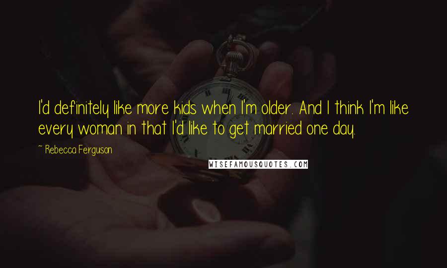 Rebecca Ferguson Quotes: I'd definitely like more kids when I'm older. And I think I'm like every woman in that I'd like to get married one day.
