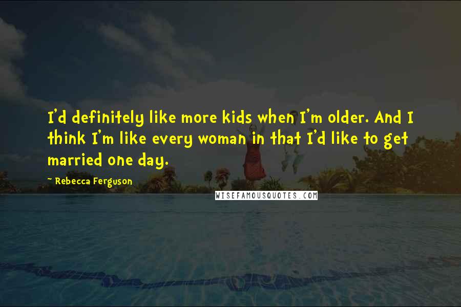 Rebecca Ferguson Quotes: I'd definitely like more kids when I'm older. And I think I'm like every woman in that I'd like to get married one day.