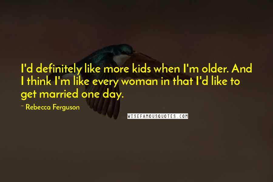 Rebecca Ferguson Quotes: I'd definitely like more kids when I'm older. And I think I'm like every woman in that I'd like to get married one day.