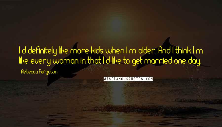 Rebecca Ferguson Quotes: I'd definitely like more kids when I'm older. And I think I'm like every woman in that I'd like to get married one day.