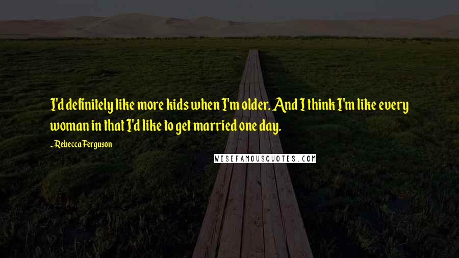Rebecca Ferguson Quotes: I'd definitely like more kids when I'm older. And I think I'm like every woman in that I'd like to get married one day.