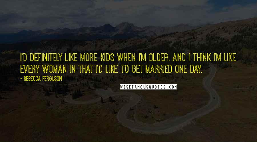 Rebecca Ferguson Quotes: I'd definitely like more kids when I'm older. And I think I'm like every woman in that I'd like to get married one day.