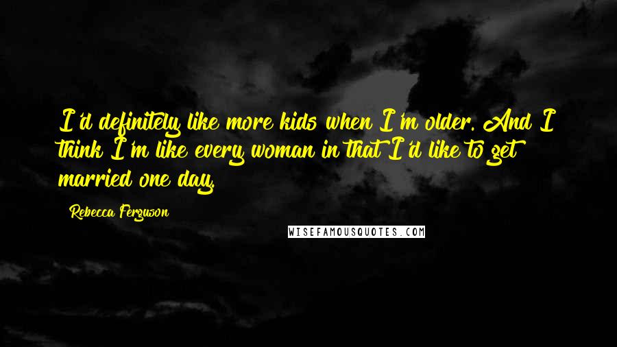 Rebecca Ferguson Quotes: I'd definitely like more kids when I'm older. And I think I'm like every woman in that I'd like to get married one day.