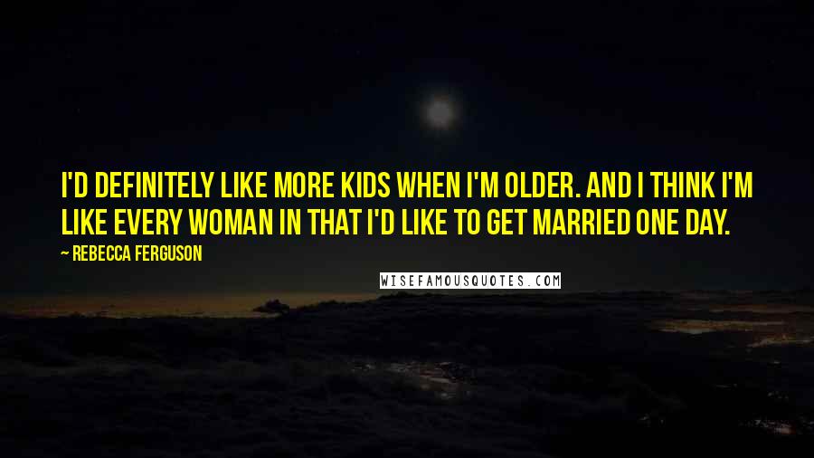 Rebecca Ferguson Quotes: I'd definitely like more kids when I'm older. And I think I'm like every woman in that I'd like to get married one day.