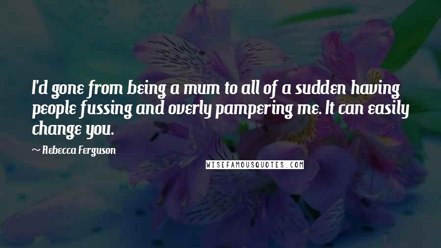 Rebecca Ferguson Quotes: I'd gone from being a mum to all of a sudden having people fussing and overly pampering me. It can easily change you.