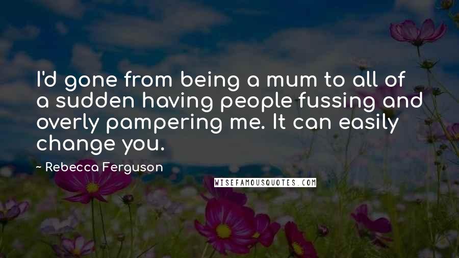 Rebecca Ferguson Quotes: I'd gone from being a mum to all of a sudden having people fussing and overly pampering me. It can easily change you.