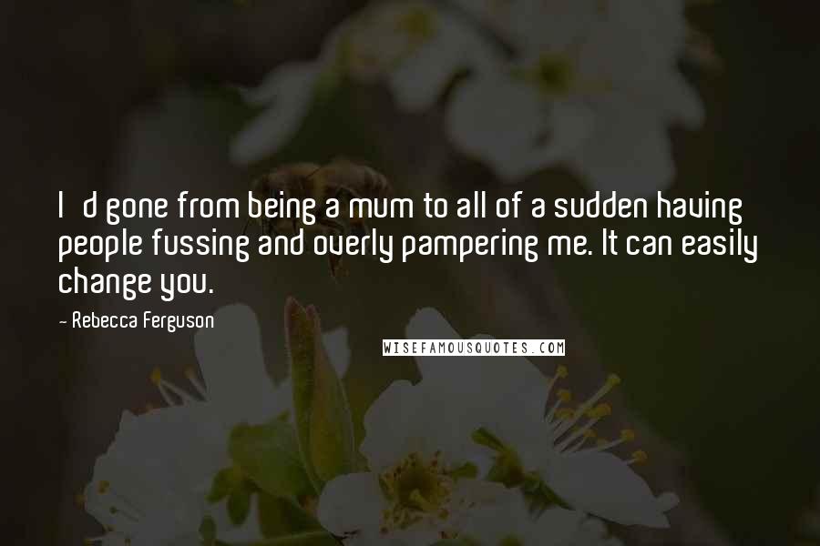 Rebecca Ferguson Quotes: I'd gone from being a mum to all of a sudden having people fussing and overly pampering me. It can easily change you.