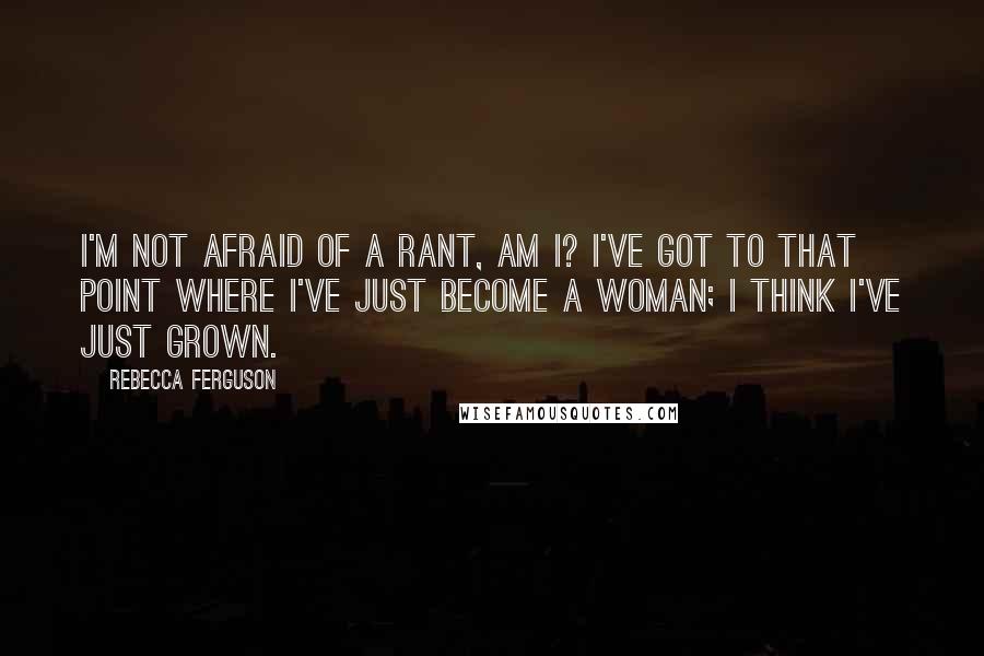 Rebecca Ferguson Quotes: I'm not afraid of a rant, am I? I've got to that point where I've just become a woman; I think I've just grown.