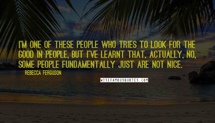 Rebecca Ferguson Quotes: I'm one of these people who tries to look for the good in people, but I've learnt that, actually, no, some people fundamentally just are not nice.