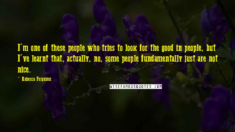 Rebecca Ferguson Quotes: I'm one of these people who tries to look for the good in people, but I've learnt that, actually, no, some people fundamentally just are not nice.