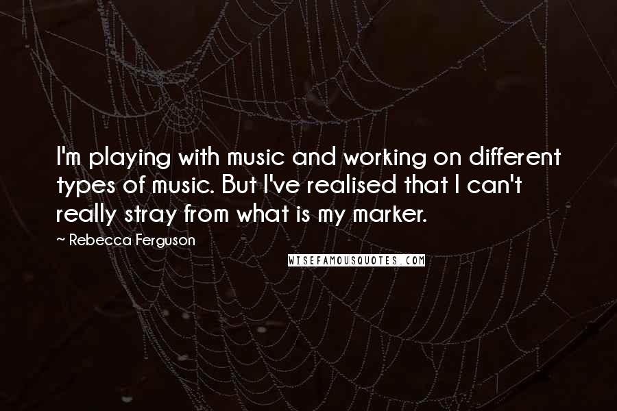 Rebecca Ferguson Quotes: I'm playing with music and working on different types of music. But I've realised that I can't really stray from what is my marker.