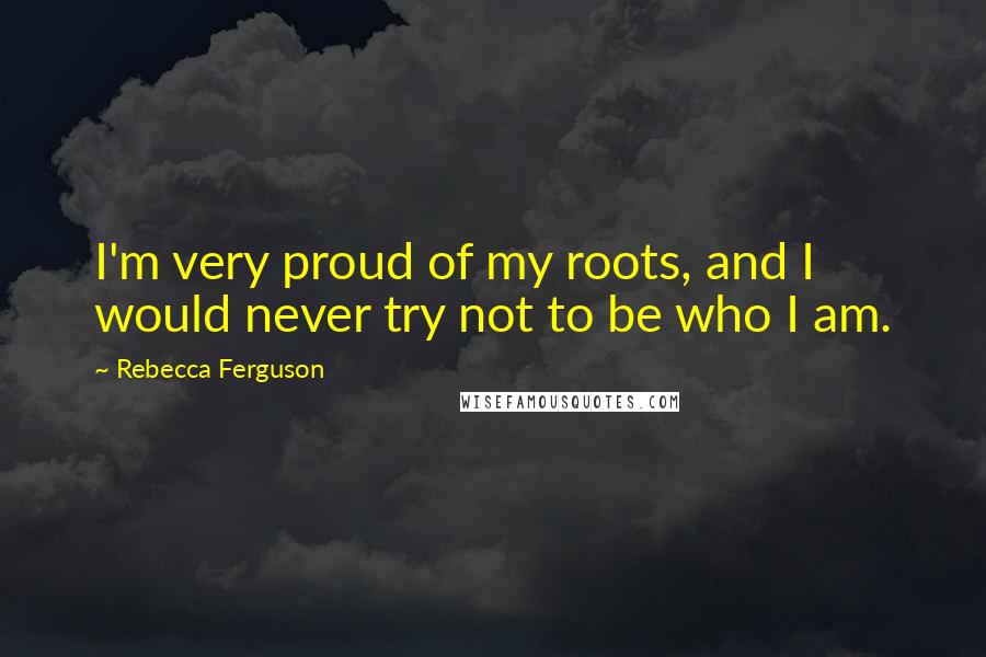 Rebecca Ferguson Quotes: I'm very proud of my roots, and I would never try not to be who I am.