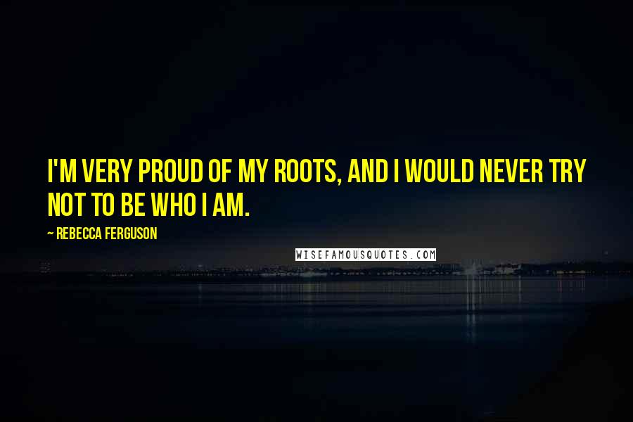 Rebecca Ferguson Quotes: I'm very proud of my roots, and I would never try not to be who I am.