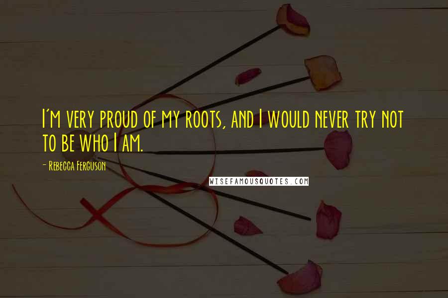 Rebecca Ferguson Quotes: I'm very proud of my roots, and I would never try not to be who I am.