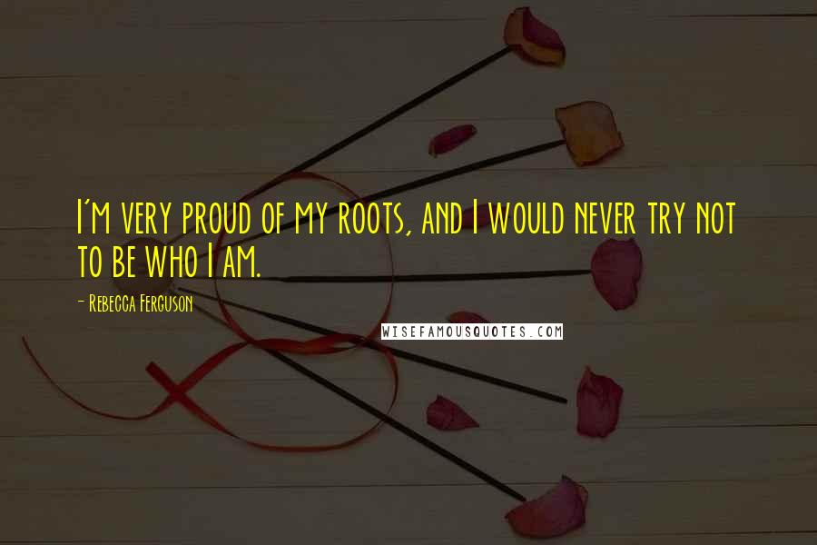 Rebecca Ferguson Quotes: I'm very proud of my roots, and I would never try not to be who I am.