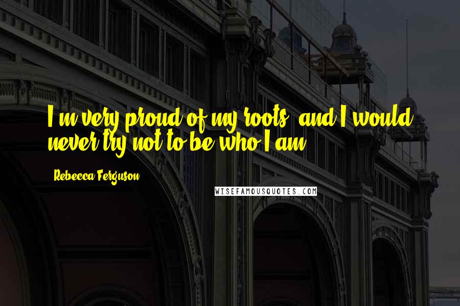 Rebecca Ferguson Quotes: I'm very proud of my roots, and I would never try not to be who I am.