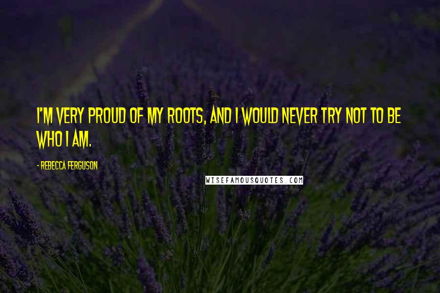 Rebecca Ferguson Quotes: I'm very proud of my roots, and I would never try not to be who I am.