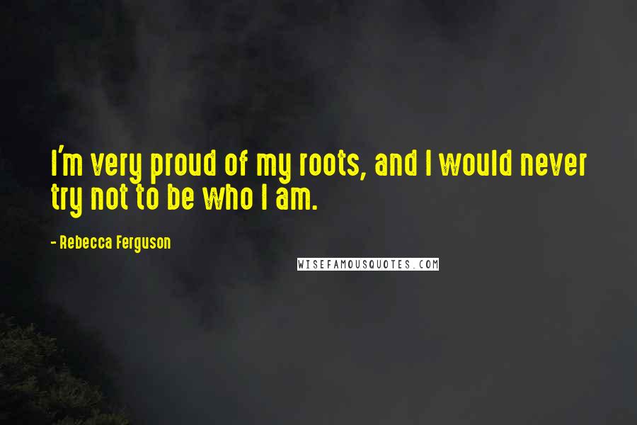 Rebecca Ferguson Quotes: I'm very proud of my roots, and I would never try not to be who I am.