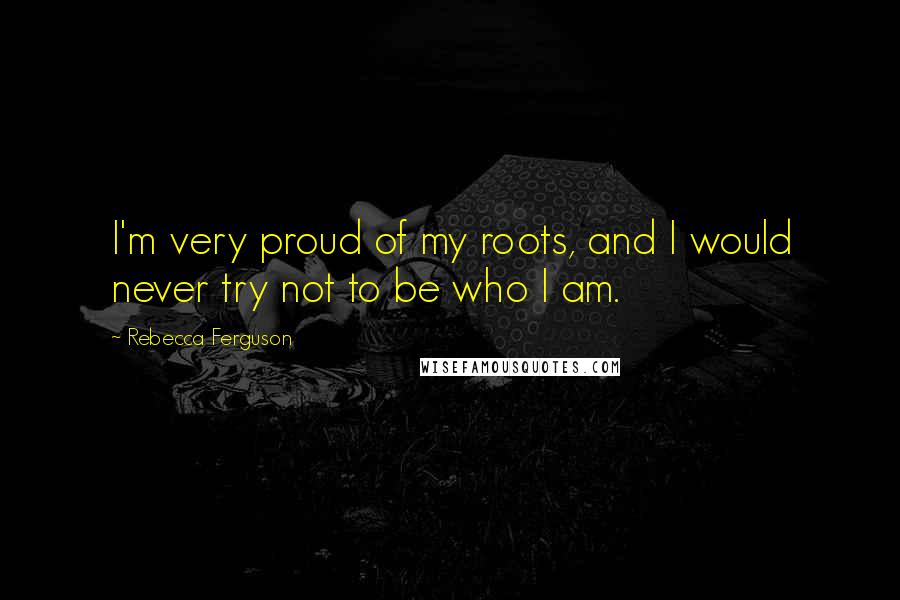 Rebecca Ferguson Quotes: I'm very proud of my roots, and I would never try not to be who I am.