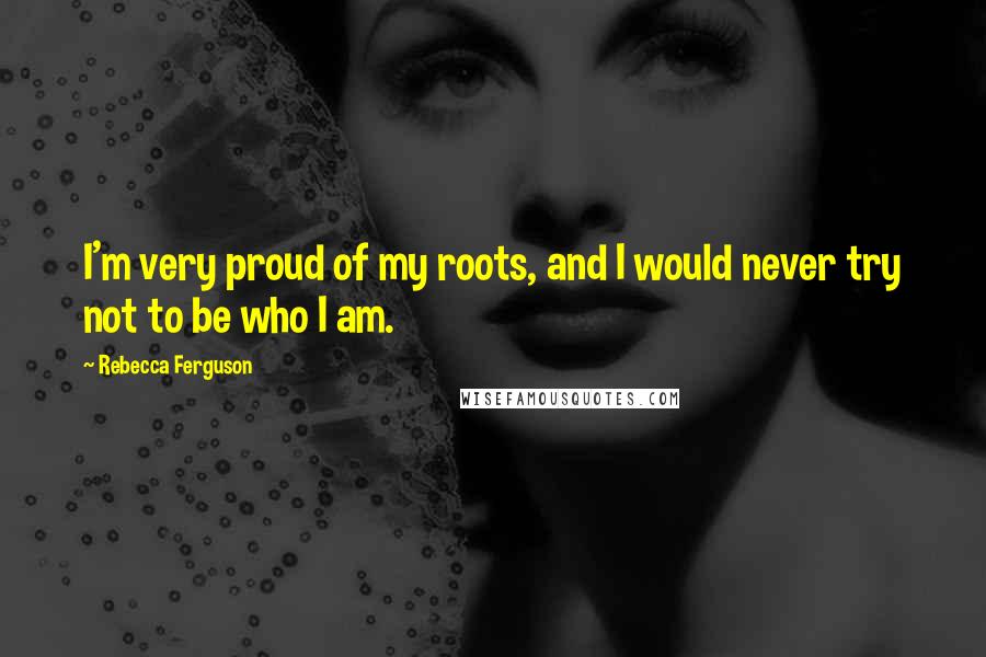 Rebecca Ferguson Quotes: I'm very proud of my roots, and I would never try not to be who I am.