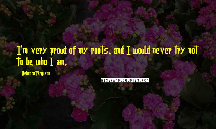 Rebecca Ferguson Quotes: I'm very proud of my roots, and I would never try not to be who I am.