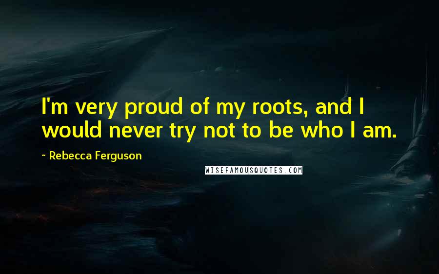 Rebecca Ferguson Quotes: I'm very proud of my roots, and I would never try not to be who I am.