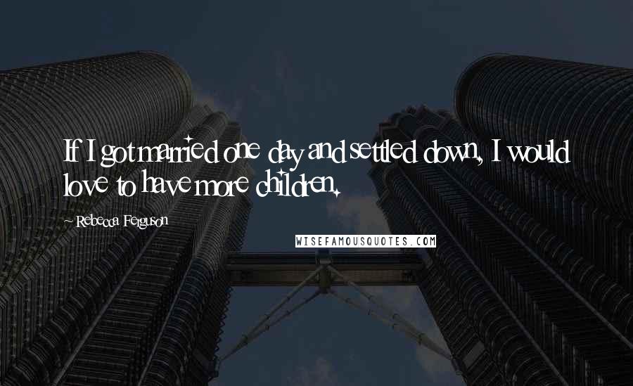 Rebecca Ferguson Quotes: If I got married one day and settled down, I would love to have more children.