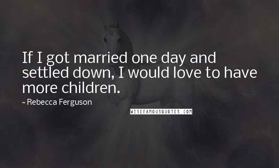 Rebecca Ferguson Quotes: If I got married one day and settled down, I would love to have more children.