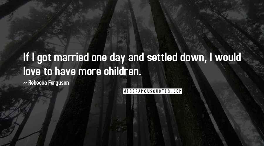 Rebecca Ferguson Quotes: If I got married one day and settled down, I would love to have more children.