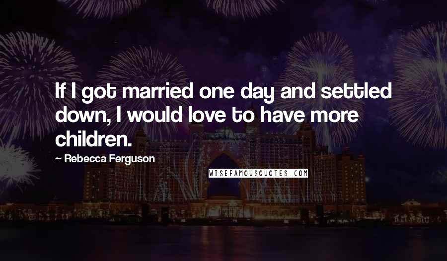 Rebecca Ferguson Quotes: If I got married one day and settled down, I would love to have more children.