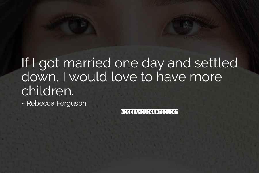Rebecca Ferguson Quotes: If I got married one day and settled down, I would love to have more children.