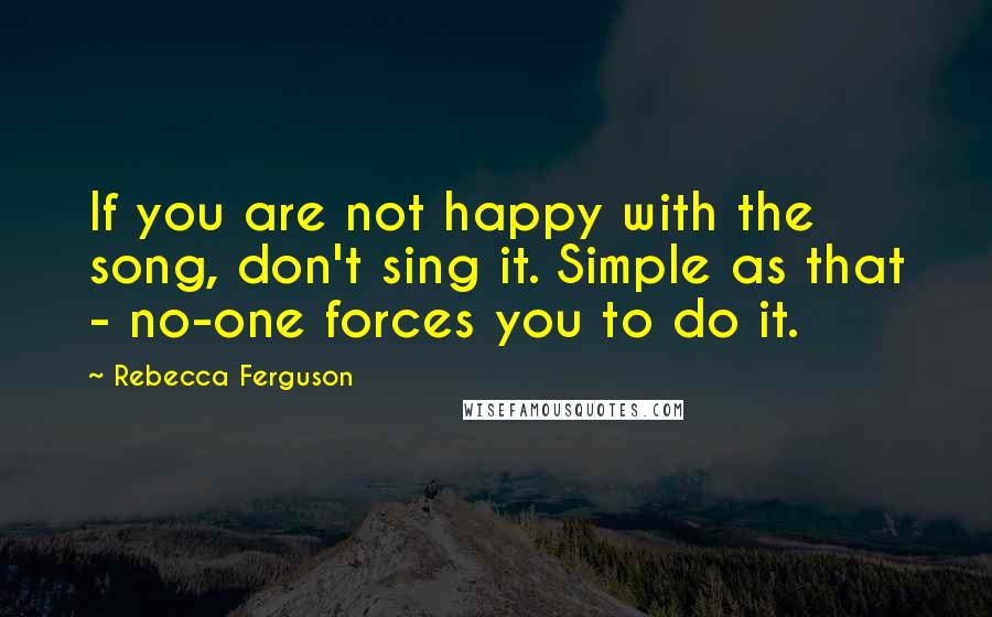 Rebecca Ferguson Quotes: If you are not happy with the song, don't sing it. Simple as that - no-one forces you to do it.