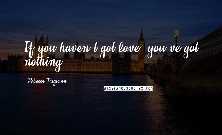 Rebecca Ferguson Quotes: If you haven't got love, you've got nothing.