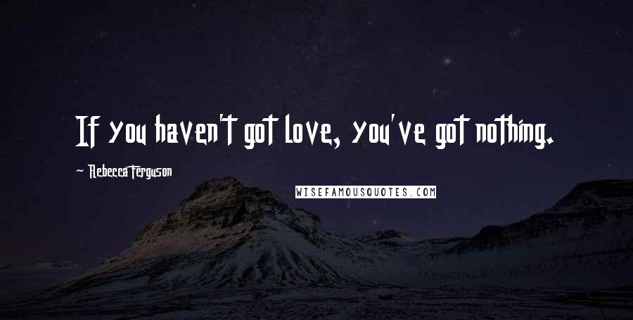 Rebecca Ferguson Quotes: If you haven't got love, you've got nothing.