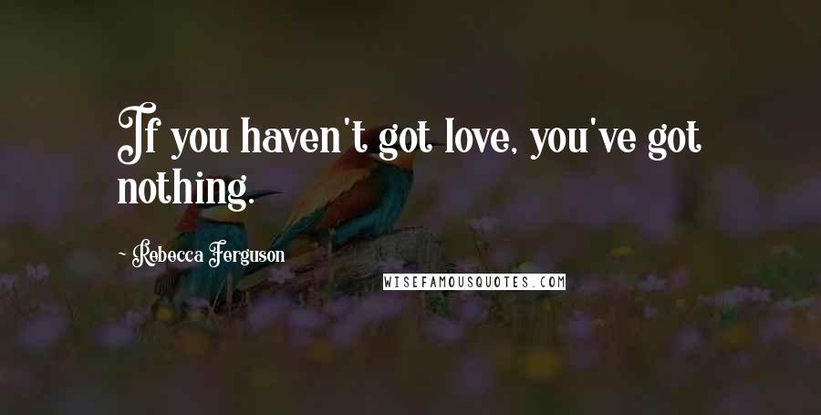 Rebecca Ferguson Quotes: If you haven't got love, you've got nothing.